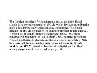 • The simplest technique for transforming analog data into digital
signals is pulse code modulation (PCM), which involves sampling the
analog data periodically and quantizing the samples. Pulse code
modulation (PCM) is based on the sampling theorem (quoted above).
Hence if voice data is limited to frequencies below 4000 Hz (a
conservative procedure for intelligibility), 8000 samples per second
would be sufficient to characterize the voice signal completely. Note,
however, that these are analog samples, called pulse amplitude
modulation (PAM) samples. To convert to digital, each of these
analog samples must be assigned a binary code.
 