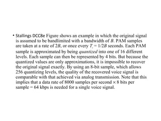 • Stallings DCC8e Figure shows an example in which the original signal
is assumed to be bandlimited with a bandwidth of B. PAM samples
are taken at a rate of 2B, or once every Ts = 1/2B seconds. Each PAM
sample is approximated by being quantized into one of 16 different
levels. Each sample can then be represented by 4 bits. But because the
quantized values are only approximations, it is impossible to recover
the original signal exactly. By using an 8-bit sample, which allows
256 quantizing levels, the quality of the recovered voice signal is
comparable with that achieved via analog transmission. Note that this
implies that a data rate of 8000 samples per second × 8 bits per
sample = 64 kbps is needed for a single voice signal.
 