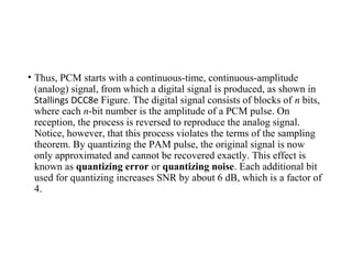 • Thus, PCM starts with a continuous-time, continuous-amplitude
(analog) signal, from which a digital signal is produced, as shown in
Stallings DCC8e Figure. The digital signal consists of blocks of n bits,
where each n-bit number is the amplitude of a PCM pulse. On
reception, the process is reversed to reproduce the analog signal.
Notice, however, that this process violates the terms of the sampling
theorem. By quantizing the PAM pulse, the original signal is now
only approximated and cannot be recovered exactly. This effect is
known as quantizing error or quantizing noise. Each additional bit
used for quantizing increases SNR by about 6 dB, which is a factor of
4.
 