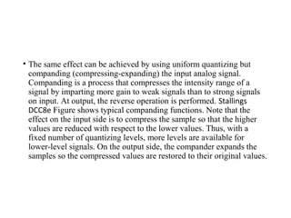 • The same effect can be achieved by using uniform quantizing but
companding (compressing-expanding) the input analog signal.
Companding is a process that compresses the intensity range of a
signal by imparting more gain to weak signals than to strong signals
on input. At output, the reverse operation is performed. Stallings
DCC8e Figure shows typical companding functions. Note that the
effect on the input side is to compress the sample so that the higher
values are reduced with respect to the lower values. Thus, with a
fixed number of quantizing levels, more levels are available for
lower-level signals. On the output side, the compander expands the
samples so the compressed values are restored to their original values.
 