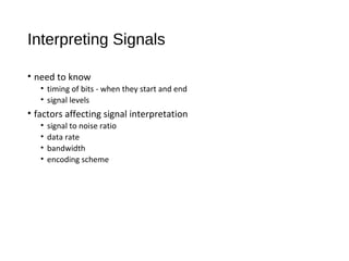 Interpreting Signals
• need to know
• timing of bits - when they start and end
• signal levels
• factors affecting signal interpretation
• signal to noise ratio
• data rate
• bandwidth
• encoding scheme
 