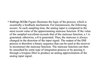 • Stallings DCC8e Figure illustrates the logic of the process, which is
essentially a feedback mechanism. For transmission, the following
occurs: At each sampling time, the analog input is compared to the
most recent value of the approximating staircase function. If the value
of the sampled waveform exceeds that of the staircase function, a 1 is
generated; otherwise, a 0 is generated. Thus, the staircase is always
changed in the direction of the input signal. The output of the DM
process is therefore a binary sequence that can be used at the receiver
to reconstruct the staircase function. The staircase function can then
be smoothed by some type of integration process or by passing it
through a lowpass filter to produce an analog approximation of the
analog input signal.
 