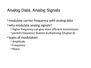 Analog Data, Analog Signals
•modulate carrier frequency with analog data
•why modulate analog signals?
• higher frequency can give more efficient transmission
• permits frequency division multiplexing (chapter 8)
•types of modulation
• Amplitude
• Frequency
• Phase
 