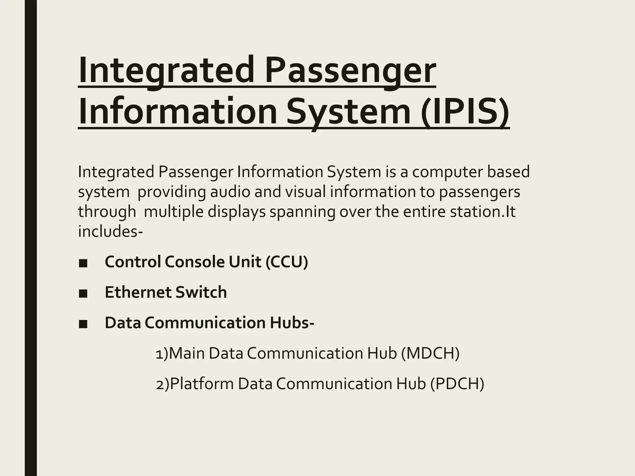 Integrated Passenger
Information System (IPIS)
Integrated Passenger Information System is a computer based
system providing audio and visual information to passengers
through multiple displays spanning over the entire station.It
includes-
■ Control Console Unit (CCU)
■ Ethernet Switch
■ Data Communication Hubs-
1)Main Data Communication Hub (MDCH)
2)Platform Data Communication Hub (PDCH)
 