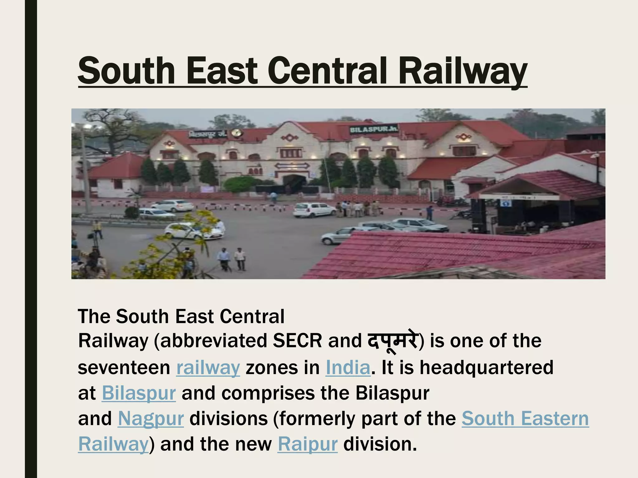 South East Central Railway
The South East Central
Railway (abbreviated SECR and दपूमरे) is one of the
seventeen railway zones in India. It is headquartered
at Bilaspur and comprises the Bilaspur
and Nagpur divisions (formerly part of the South Eastern
Railway) and the new Raipur division.
 