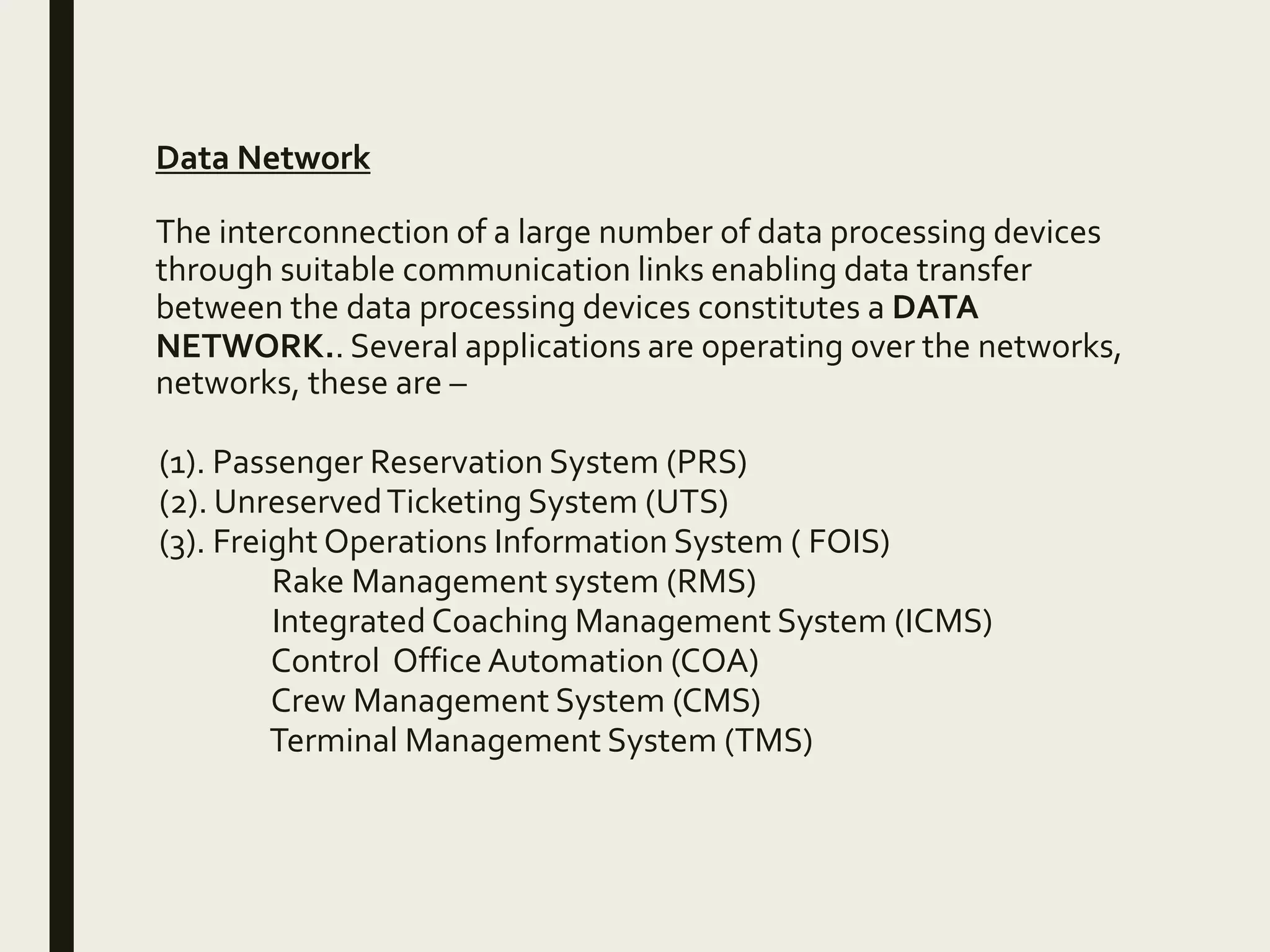 Data Network
The interconnection of a large number of data processing devices
through suitable communication links enabling data transfer
between the data processing devices constitutes a DATA
NETWORK.. Several applications are operating over the networks,
networks, these are –
(1). Passenger Reservation System (PRS)
(2). UnreservedTicketing System (UTS)
(3). Freight Operations Information System ( FOIS)
Rake Management system (RMS)
Integrated Coaching Management System (ICMS)
Control Office Automation (COA)
Crew Management System (CMS)
Terminal Management System (TMS)
 