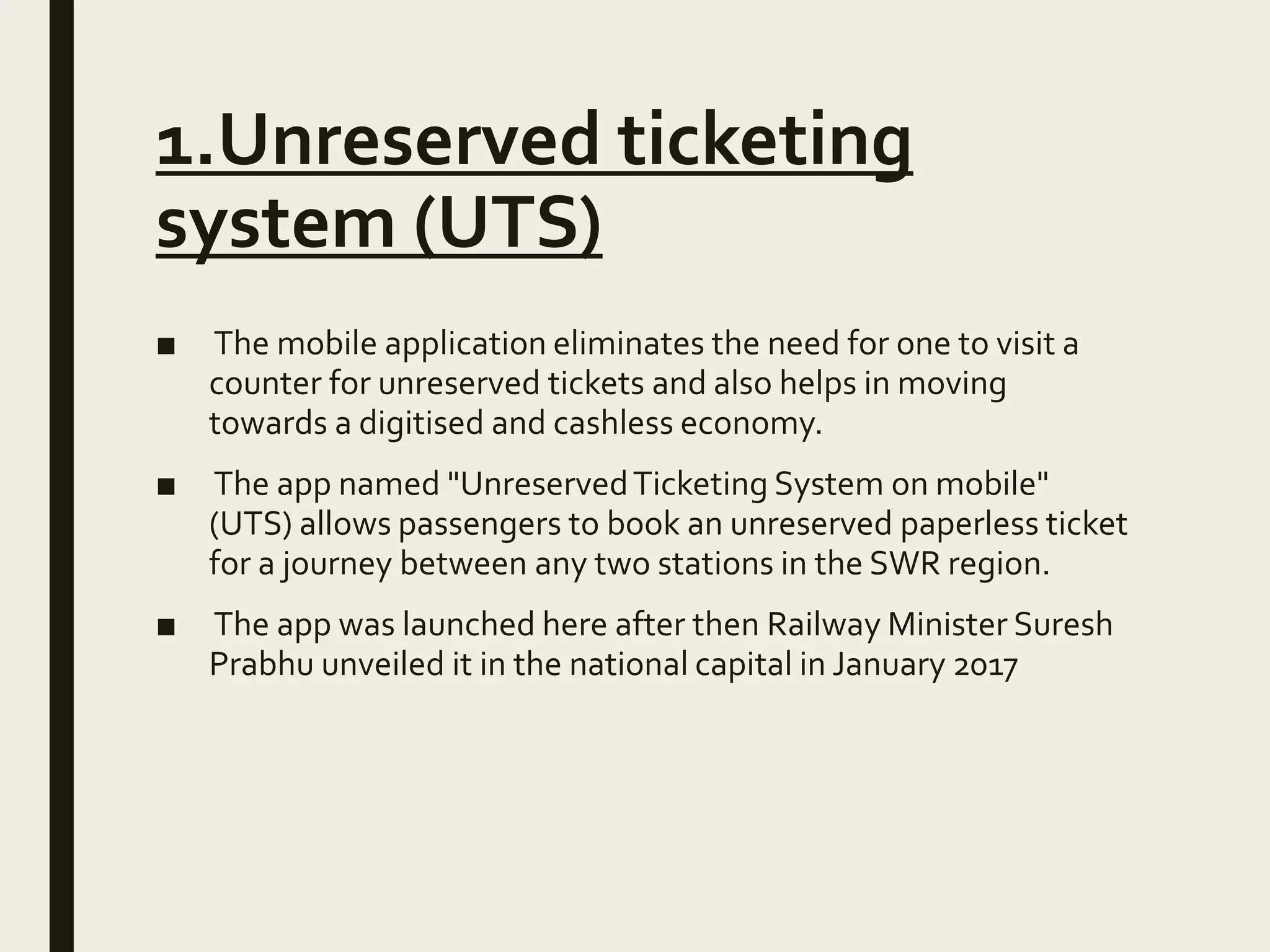 1.Unreserved ticketing
system (UTS)
■ The mobile application eliminates the need for one to visit a
counter for unreserved tickets and also helps in moving
towards a digitised and cashless economy.
■ The app named "UnreservedTicketing System on mobile"
(UTS) allows passengers to book an unreserved paperless ticket
for a journey between any two stations in the SWR region.
■ The app was launched here after then Railway Minister Suresh
Prabhu unveiled it in the national capital in January 2017
 