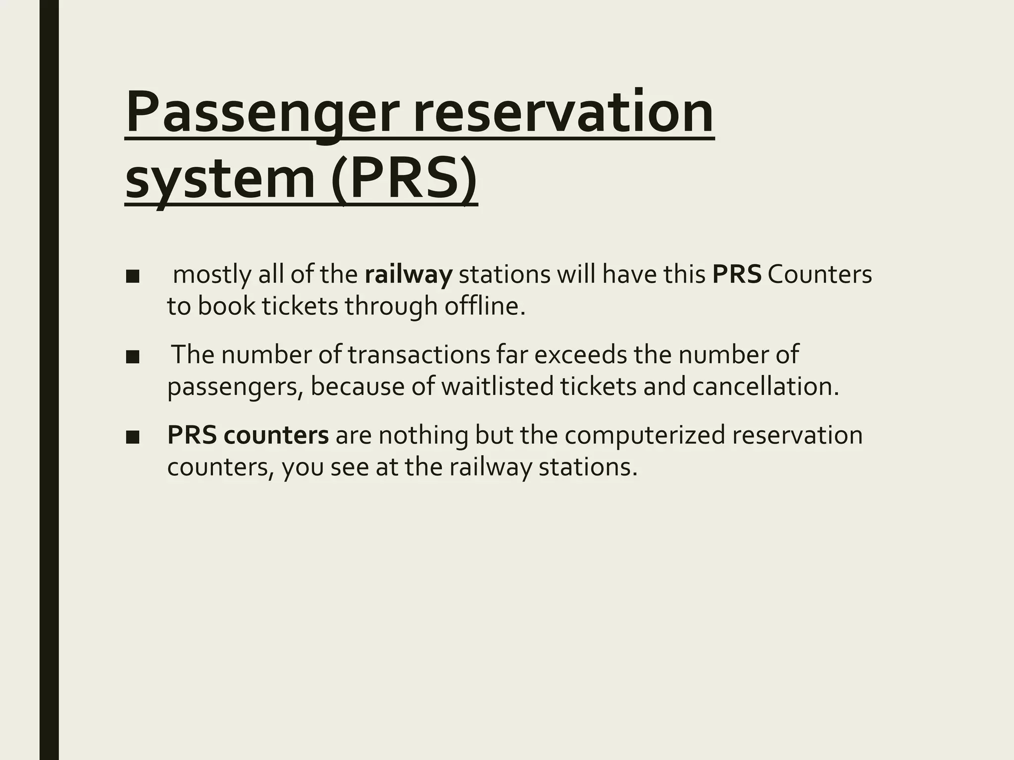 Passenger reservation
system (PRS)
■ mostly all of the railway stations will have this PRS Counters
to book tickets through offline.
■ The number of transactions far exceeds the number of
passengers, because of waitlisted tickets and cancellation.
■ PRS counters are nothing but the computerized reservation
counters, you see at the railway stations.
 