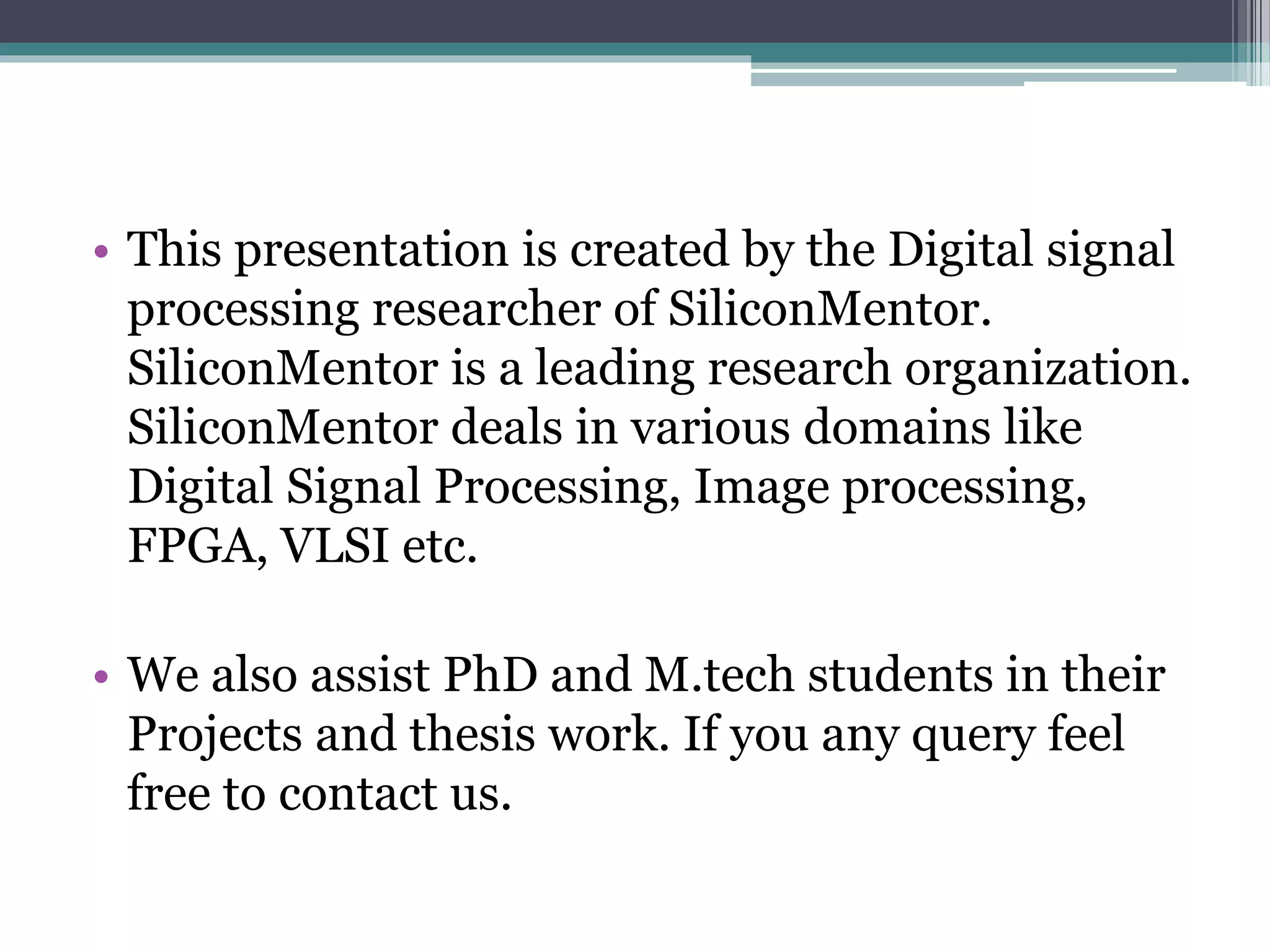• This presentation is created by the Digital signal
processing researcher of SiliconMentor.
SiliconMentor is a leading research organization.
SiliconMentor deals in various domains like
Digital Signal Processing, Image processing,
FPGA, VLSI etc.
• We also assist PhD and M.tech students in their
Projects and thesis work. If you any query feel
free to contact us.
 