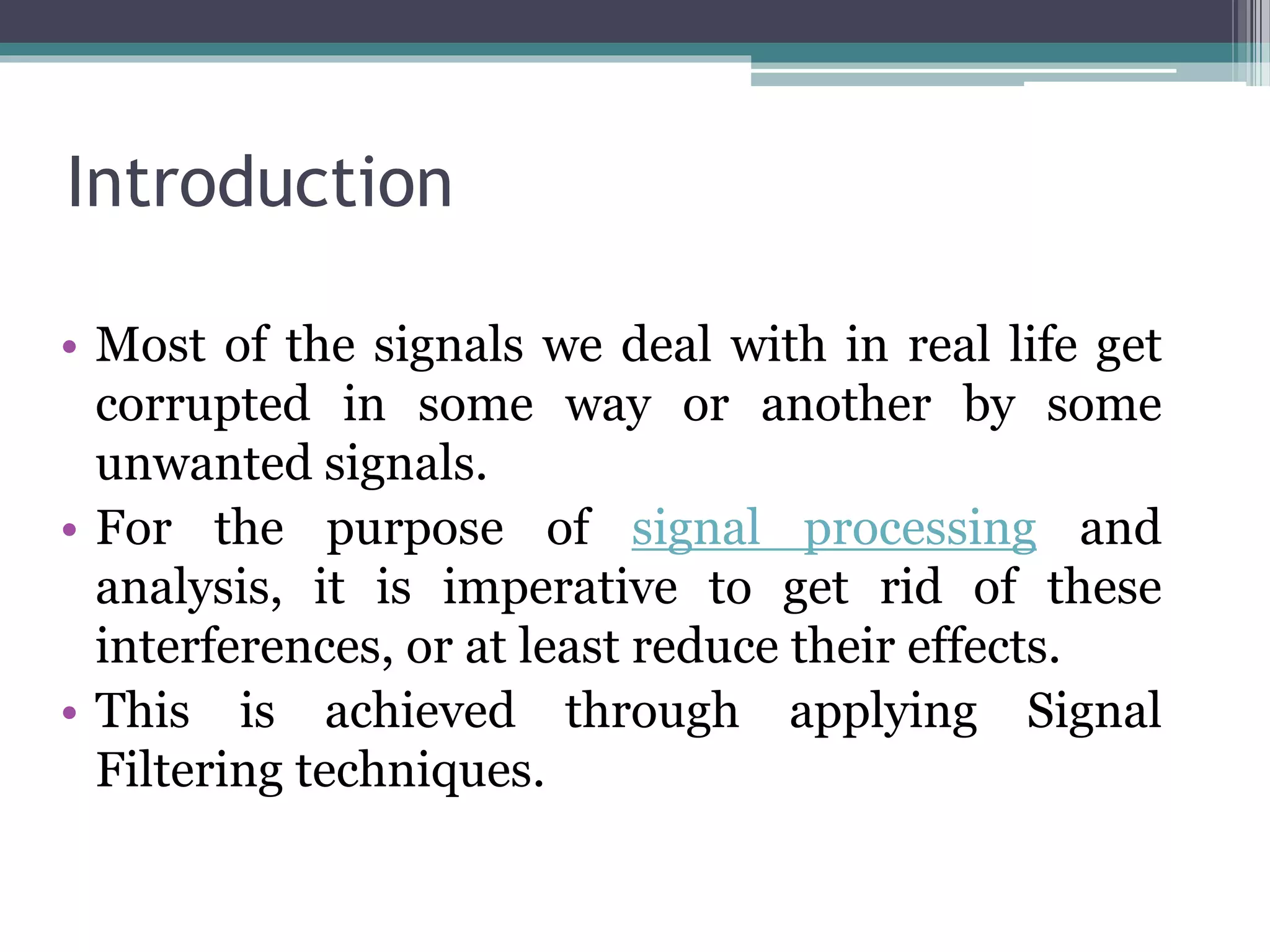 Introduction
• Most of the signals we deal with in real life get
corrupted in some way or another by some
unwanted signals.
• For the purpose of signal processing and
analysis, it is imperative to get rid of these
interferences, or at least reduce their effects.
• This is achieved through applying Signal
Filtering techniques.
 