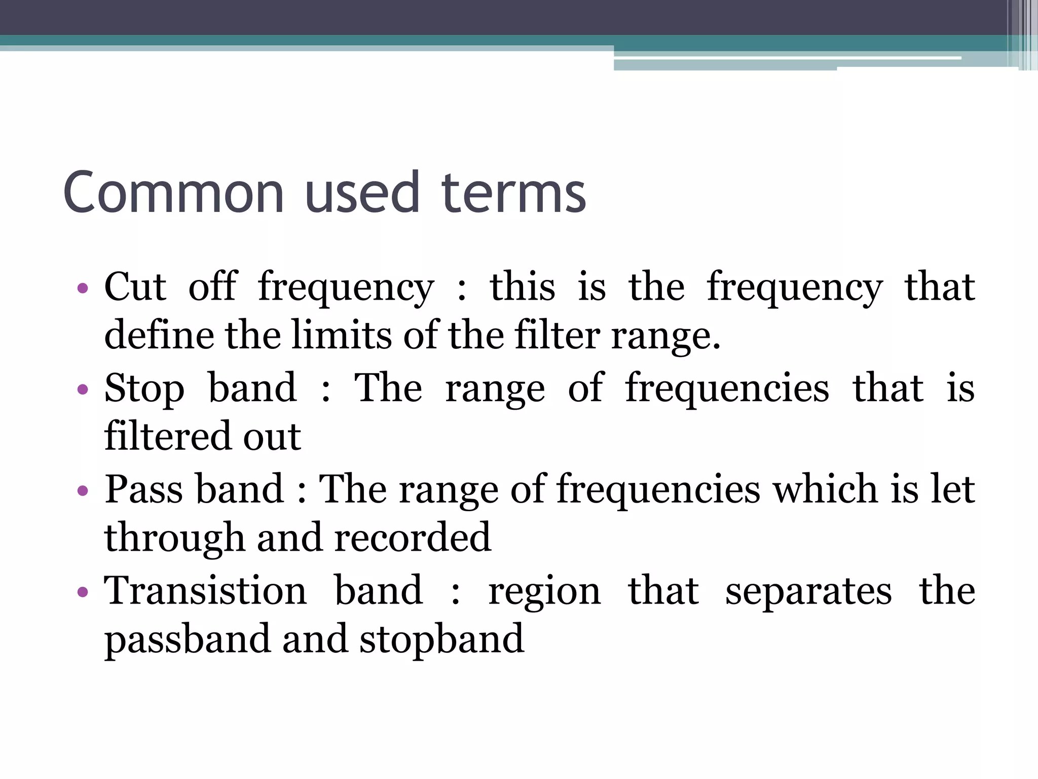 Common used terms
• Cut off frequency : this is the frequency that
define the limits of the filter range.
• Stop band : The range of frequencies that is
filtered out
• Pass band : The range of frequencies which is let
through and recorded
• Transistion band : region that separates the
passband and stopband
 
