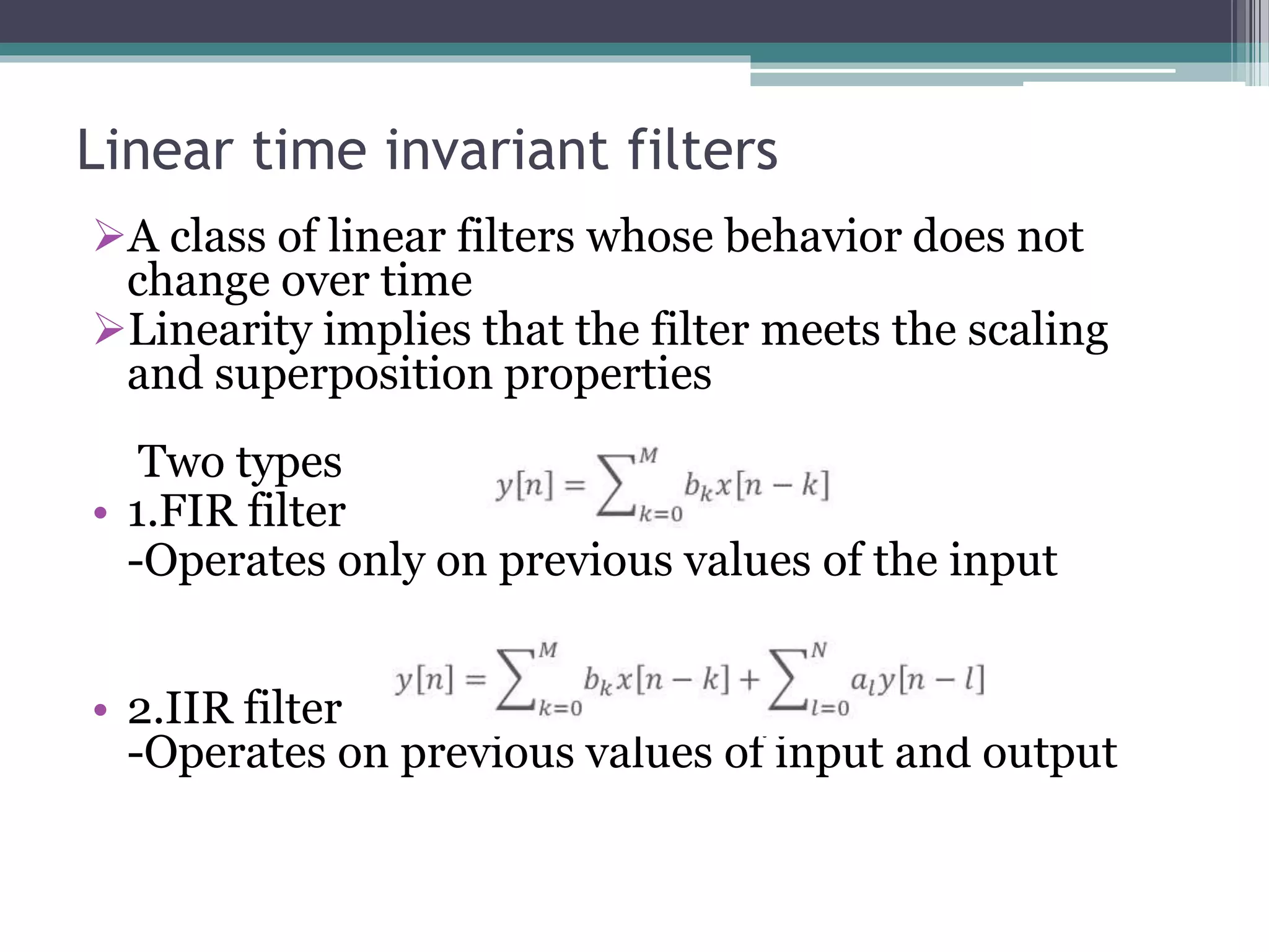Linear time invariant filters
A class of linear filters whose behavior does not
change over time
Linearity implies that the filter meets the scaling
and superposition properties
Two types
• 1.FIR filter
-Operates only on previous values of the input
• 2.IIR filter
-Operates on previous values of input and output
 