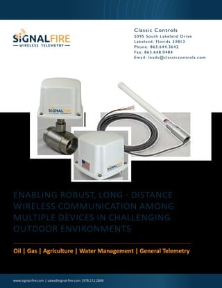 ENABLING ROBUST, LONG - DISTANCE
WIRELESS COMMUNICATION AMONG
MULTIPLE DEVICES IN CHALLENGING
OUTDOOR ENVIRONMENTS
Oil | Gas | Agriculture | Water Management | General Telemetry
www.signal-fire.com | sales@signal-fire.com |978.212.2868
Classic Controls
5095 South Lakeland Drive
Lakeland, Florida 33813
Phone: 863.644.3642
Fax: 863.648.0484
Email: leads@classiccontrols.com
Classic Controls | 863-644-3642 | www.classiccontrols.com
 