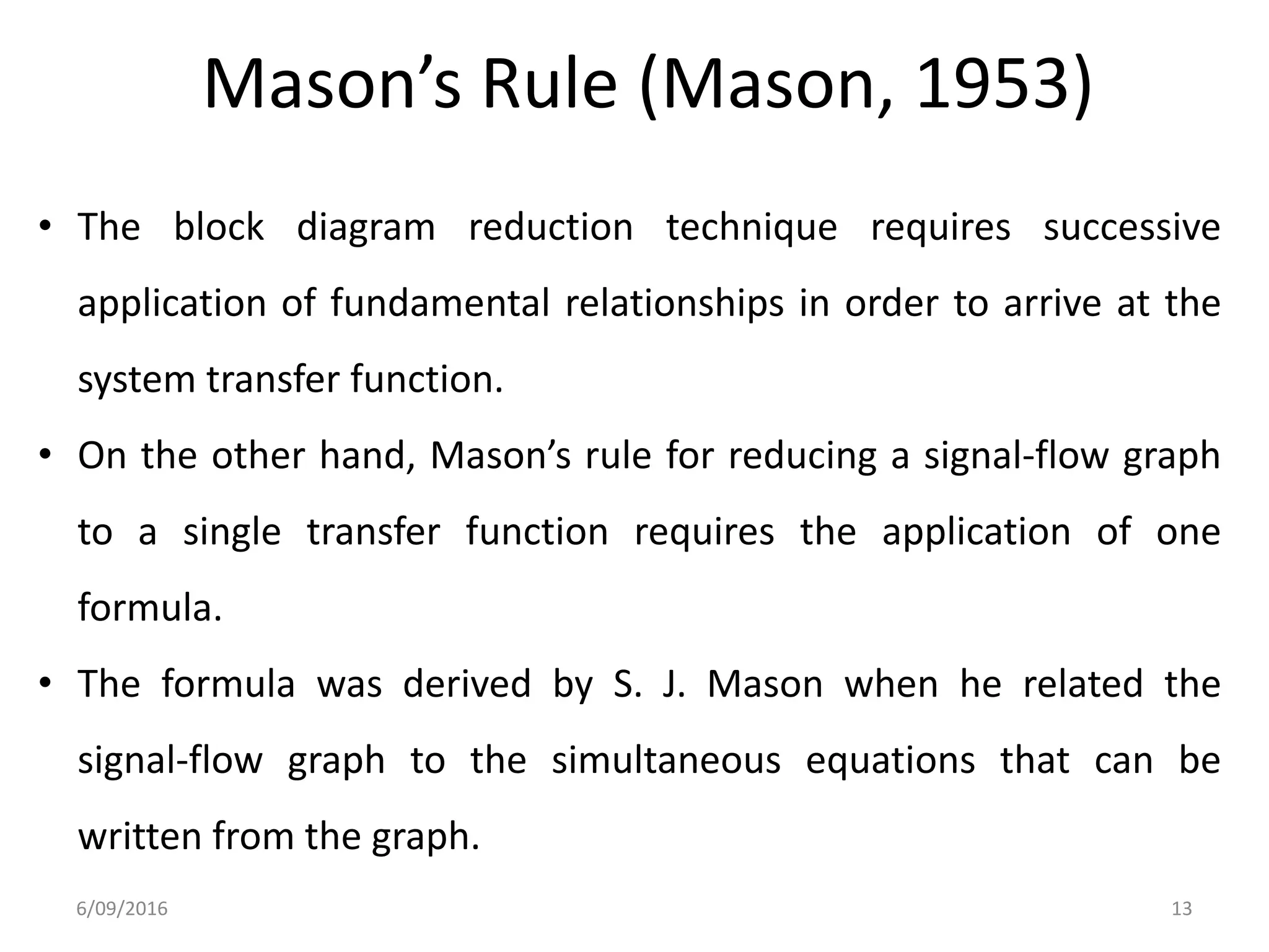 Mason’s Rule (Mason, 1953)
• The block diagram reduction technique requires successive
application of fundamental relationships in order to arrive at the
system transfer function.
• On the other hand, Mason’s rule for reducing a signal-flow graph
to a single transfer function requires the application of one
formula.
• The formula was derived by S. J. Mason when he related the
signal-flow graph to the simultaneous equations that can be
written from the graph.
6/09/2016 13
 