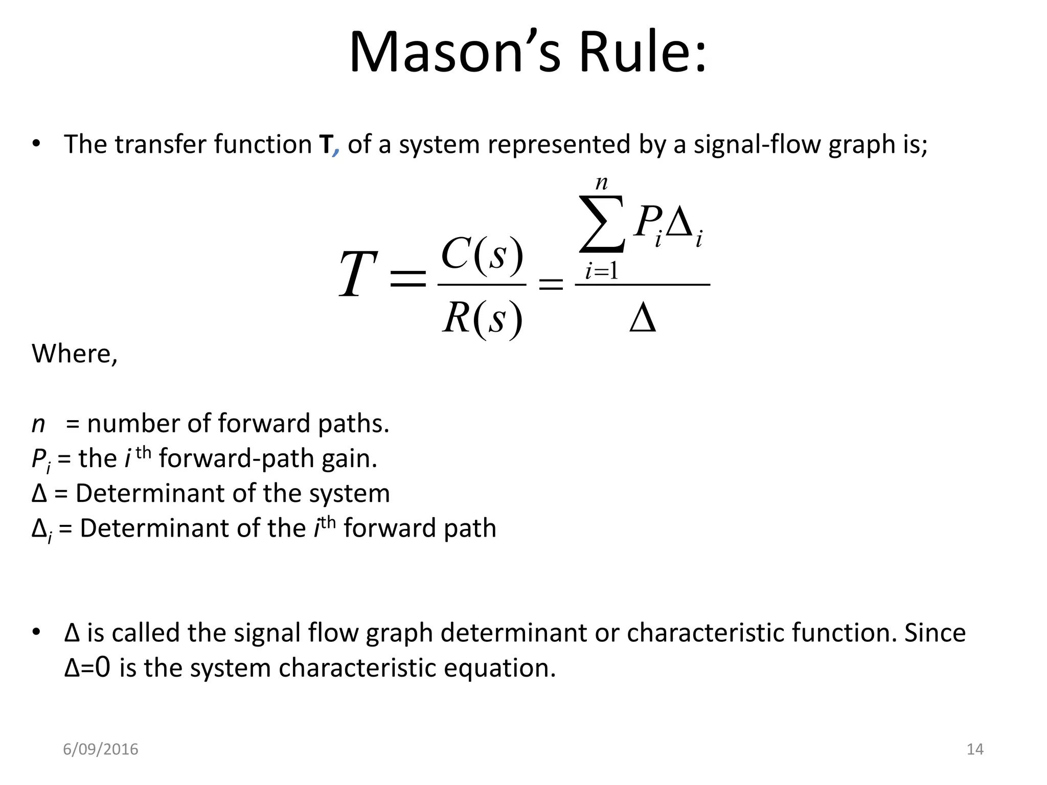 Mason’s Rule:
• The transfer function T, of a system represented by a signal-flow graph is;
Where,
n = number of forward paths.
Pi = the i th forward-path gain.
∆ = Determinant of the system
∆i = Determinant of the ith forward path
• ∆ is called the signal flow graph determinant or characteristic function. Since
∆=0 is the system characteristic equation.




 
n
i
iiP
sR
sC
T 1
)(
)(
6/09/2016 14
 
