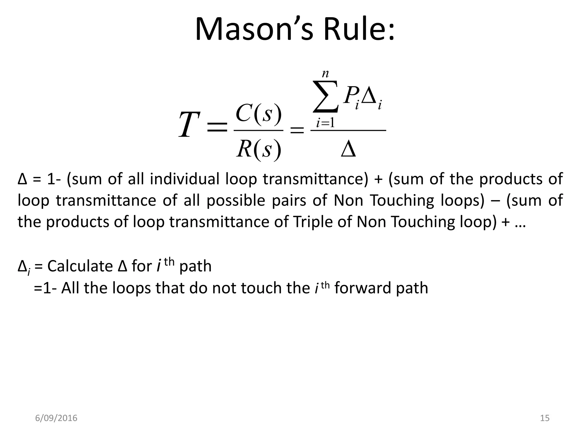 Mason’s Rule:
∆ = 1- (sum of all individual loop transmittance) + (sum of the products of
loop transmittance of all possible pairs of Non Touching loops) – (sum of
the products of loop transmittance of Triple of Non Touching loop) + …
∆i = Calculate ∆ for ith path
=1- All the loops that do not touch the ith forward path




 
n
i
iiP
sR
sC
T 1
)(
)(
6/09/2016 15
 
