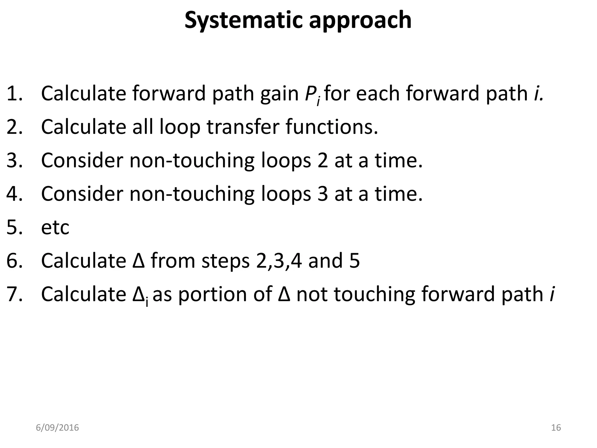 Systematic approach
1. Calculate forward path gain Pi for each forward path i.
2. Calculate all loop transfer functions.
3. Consider non-touching loops 2 at a time.
4. Consider non-touching loops 3 at a time.
5. etc
6. Calculate Δ from steps 2,3,4 and 5
7. Calculate Δi as portion of Δ not touching forward path i
166/09/2016
 