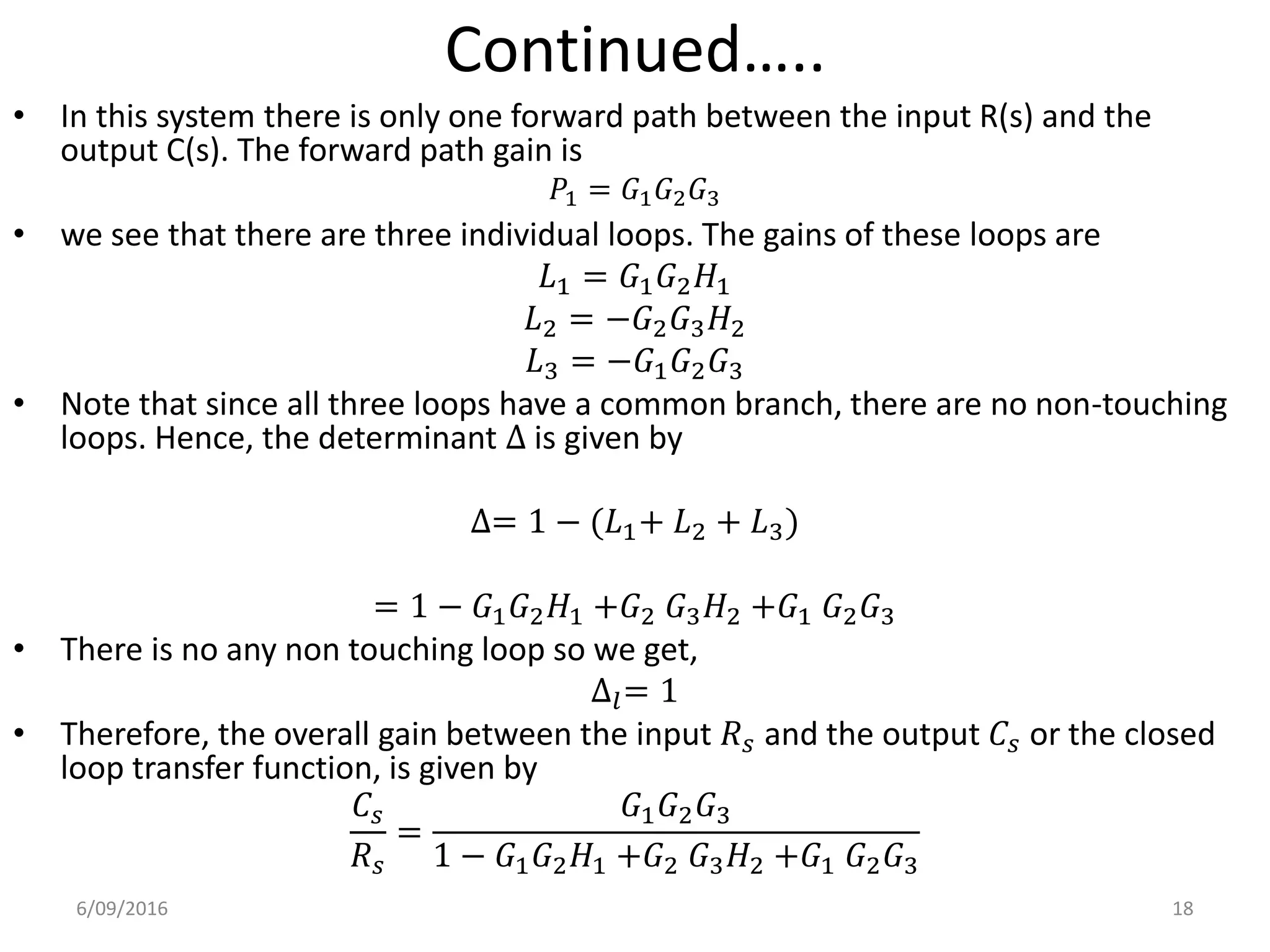 Continued…..
• In this system there is only one forward path between the input R(s) and the
output C(s). The forward path gain is
• we see that there are three individual loops. The gains of these loops are
𝐿1 = 𝐺1 𝐺2 𝐻1
𝐿2 = −𝐺2 𝐺3 𝐻2
𝐿3 = −𝐺1 𝐺2 𝐺3
• Note that since all three loops have a common branch, there are no non-touching
loops. Hence, the determinant ∆ is given by
∆= 1 − (𝐿1+ 𝐿2 + 𝐿3)
= 1 − 𝐺1 𝐺2 𝐻1 +𝐺2 𝐺3 𝐻2 +𝐺1 𝐺2 𝐺3
• There is no any non touching loop so we get,
∆𝑙= 1
• Therefore, the overall gain between the input 𝑅 𝑠 and the output 𝐶𝑠 or the closed
loop transfer function, is given by
𝐶𝑠
𝑅 𝑠
=
𝐺1 𝐺2 𝐺3
1 − 𝐺1 𝐺2 𝐻1 +𝐺2 𝐺3 𝐻2 +𝐺1 𝐺2 𝐺3
6/09/2016 18
𝑃1 = 𝐺1 𝐺2 𝐺3
 