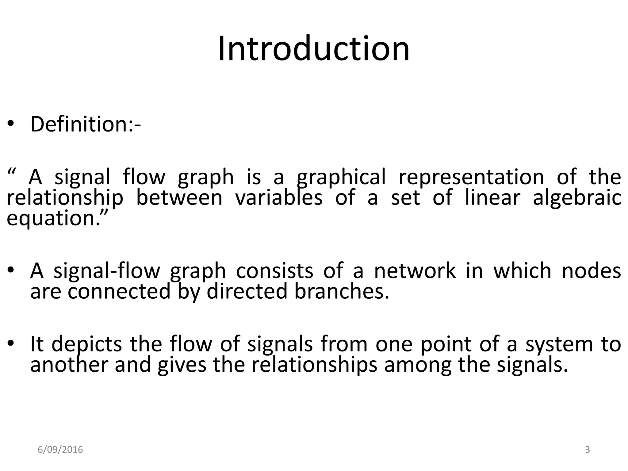 Introduction
3
• Definition:-
“ A signal flow graph is a graphical representation of the
relationship between variables of a set of linear algebraic
equation.”
• A signal-flow graph consists of a network in which nodes
are connected by directed branches.
• It depicts the flow of signals from one point of a system to
another and gives the relationships among the signals.
6/09/2016
 