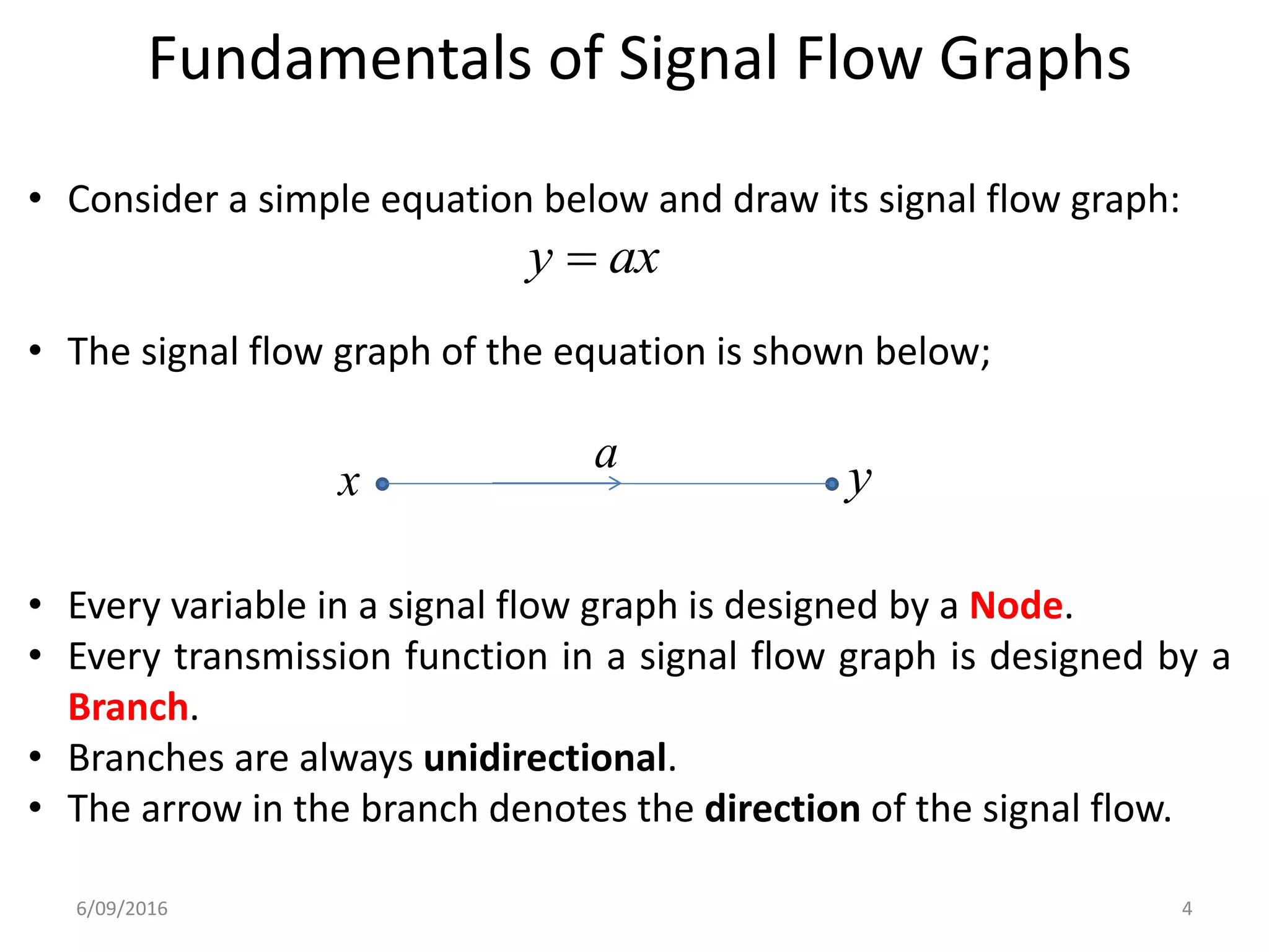 Fundamentals of Signal Flow Graphs
• Consider a simple equation below and draw its signal flow graph:
• The signal flow graph of the equation is shown below;
• Every variable in a signal flow graph is designed by a Node.
• Every transmission function in a signal flow graph is designed by a
Branch.
• Branches are always unidirectional.
• The arrow in the branch denotes the direction of the signal flow.
axy 
x ya
6/09/2016 4
 