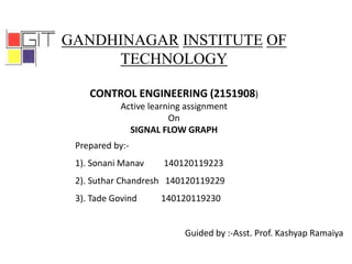 GANDHINAGAR INSTITUTE OF
TECHNOLOGY
CONTROL ENGINEERING (2151908)
Active learning assignment
On
SIGNAL FLOW GRAPH
Prepared by:-
1). Sonani Manav 140120119223
2). Suthar Chandresh 140120119229
3). Tade Govind 140120119230
Guided by :-Asst. Prof. Kashyap Ramaiya
 