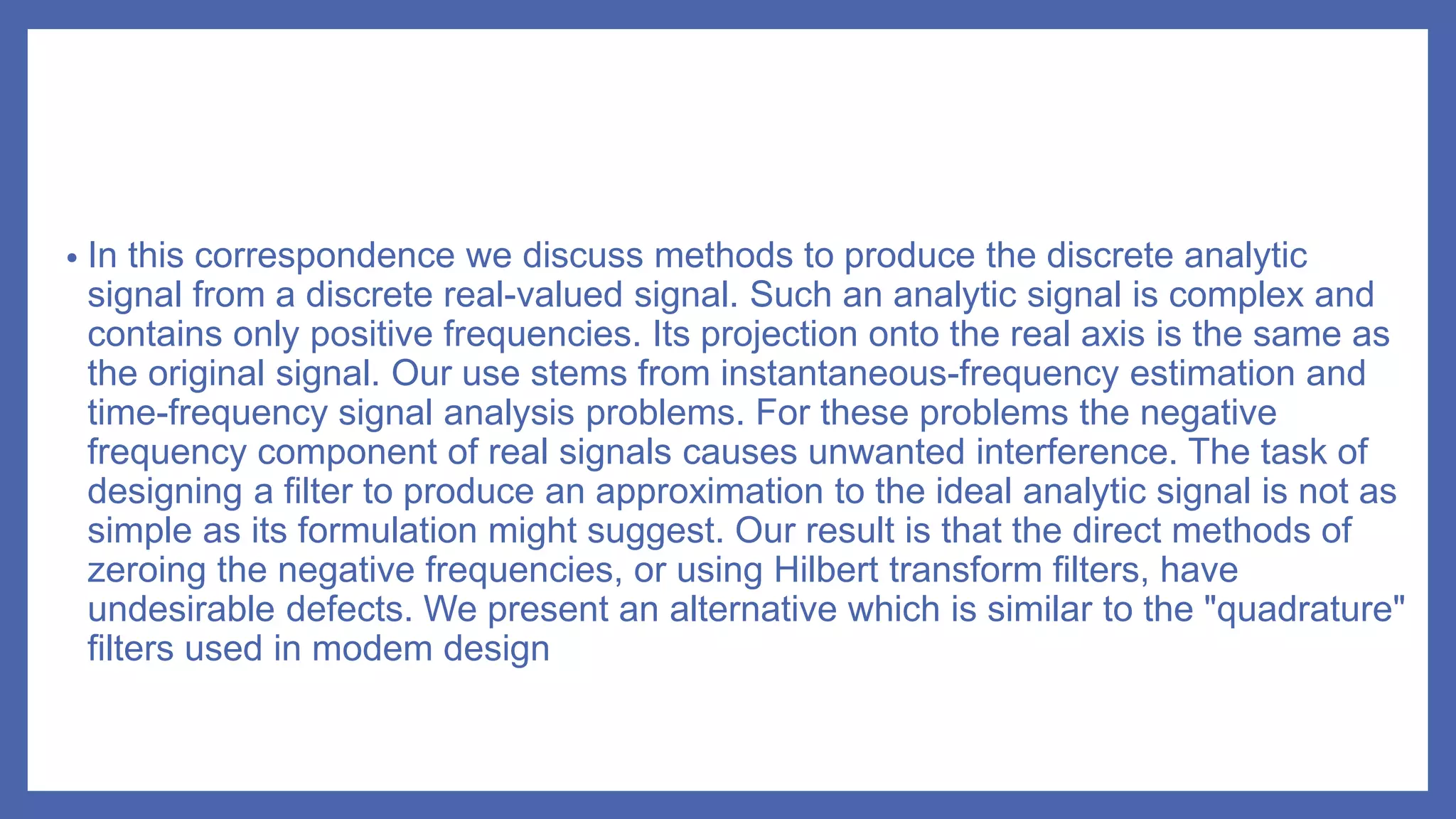 • In this correspondence we discuss methods to produce the discrete analytic
signal from a discrete real-valued signal. Such an analytic signal is complex and
contains only positive frequencies. Its projection onto the real axis is the same as
the original signal. Our use stems from instantaneous-frequency estimation and
time-frequency signal analysis problems. For these problems the negative
frequency component of real signals causes unwanted interference. The task of
designing a filter to produce an approximation to the ideal analytic signal is not as
simple as its formulation might suggest. Our result is that the direct methods of
zeroing the negative frequencies, or using Hilbert transform filters, have
undesirable defects. We present an alternative which is similar to the "quadrature"
filters used in modem design
 