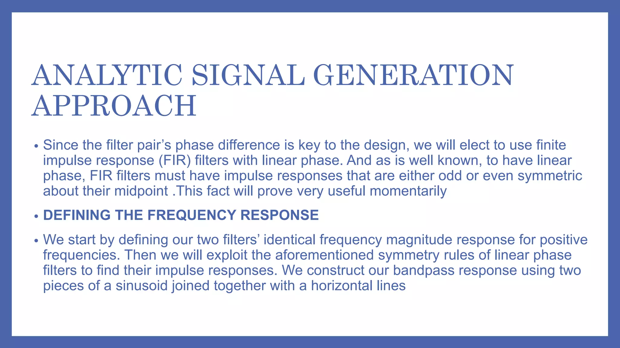 ANALYTIC SIGNAL GENERATION
APPROACH
• Since the filter pair’s phase difference is key to the design, we will elect to use finite
impulse response (FIR) filters with linear phase. And as is well known, to have linear
phase, FIR filters must have impulse responses that are either odd or even symmetric
about their midpoint .This fact will prove very useful momentarily
• DEFINING THE FREQUENCY RESPONSE
• We start by defining our two filters’ identical frequency magnitude response for positive
frequencies. Then we will exploit the aforementioned symmetry rules of linear phase
filters to find their impulse responses. We construct our bandpass response using two
pieces of a sinusoid joined together with a horizontal lines
 
