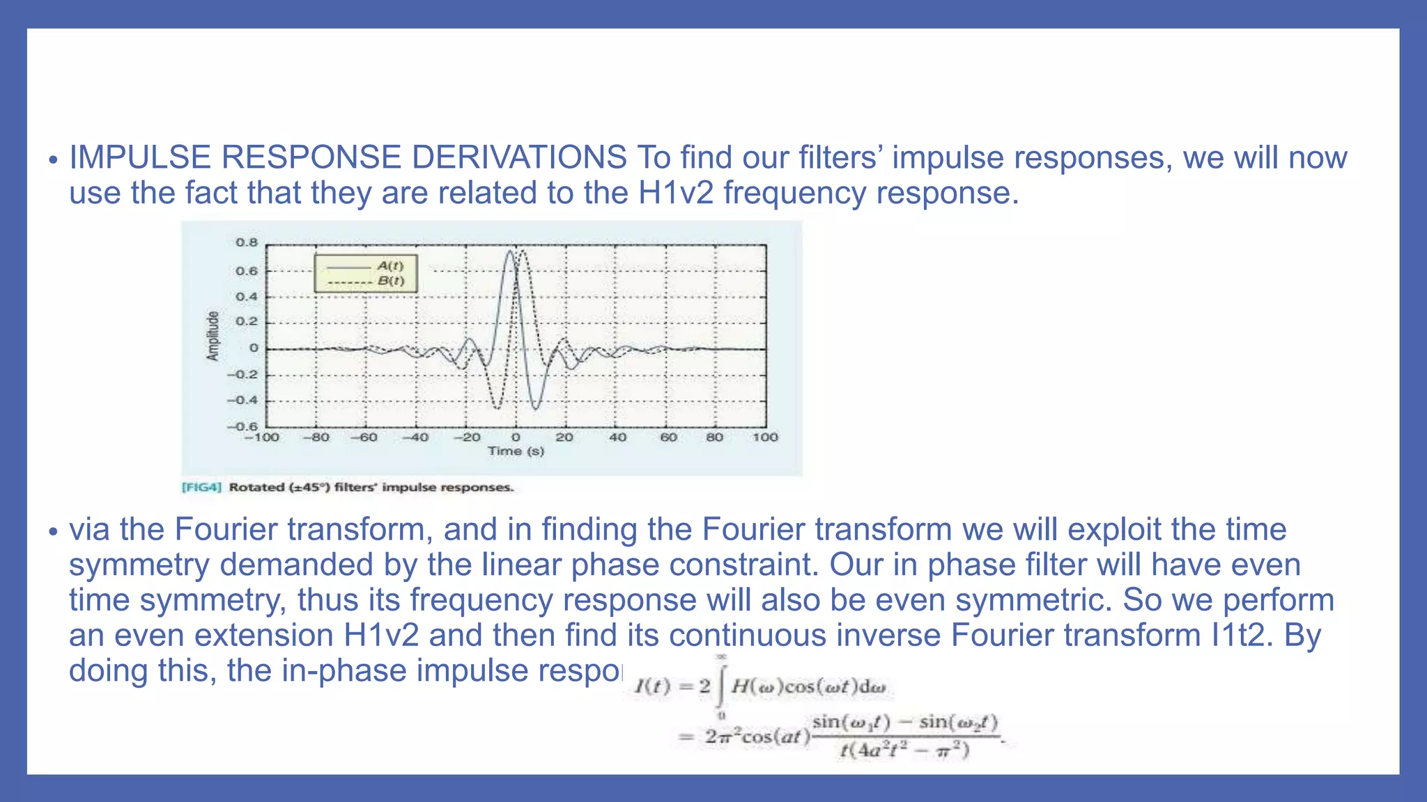 • IMPULSE RESPONSE DERIVATIONS To find our filters’ impulse responses, we will now
use the fact that they are related to the H1v2 frequency response.
• via the Fourier transform, and in finding the Fourier transform we will exploit the time
symmetry demanded by the linear phase constraint. Our in phase filter will have even
time symmetry, thus its frequency response will also be even symmetric. So we perform
an even extension H1v2 and then find its continuous inverse Fourier transform I1t2. By
doing this, the in-phase impulse response is given by
 