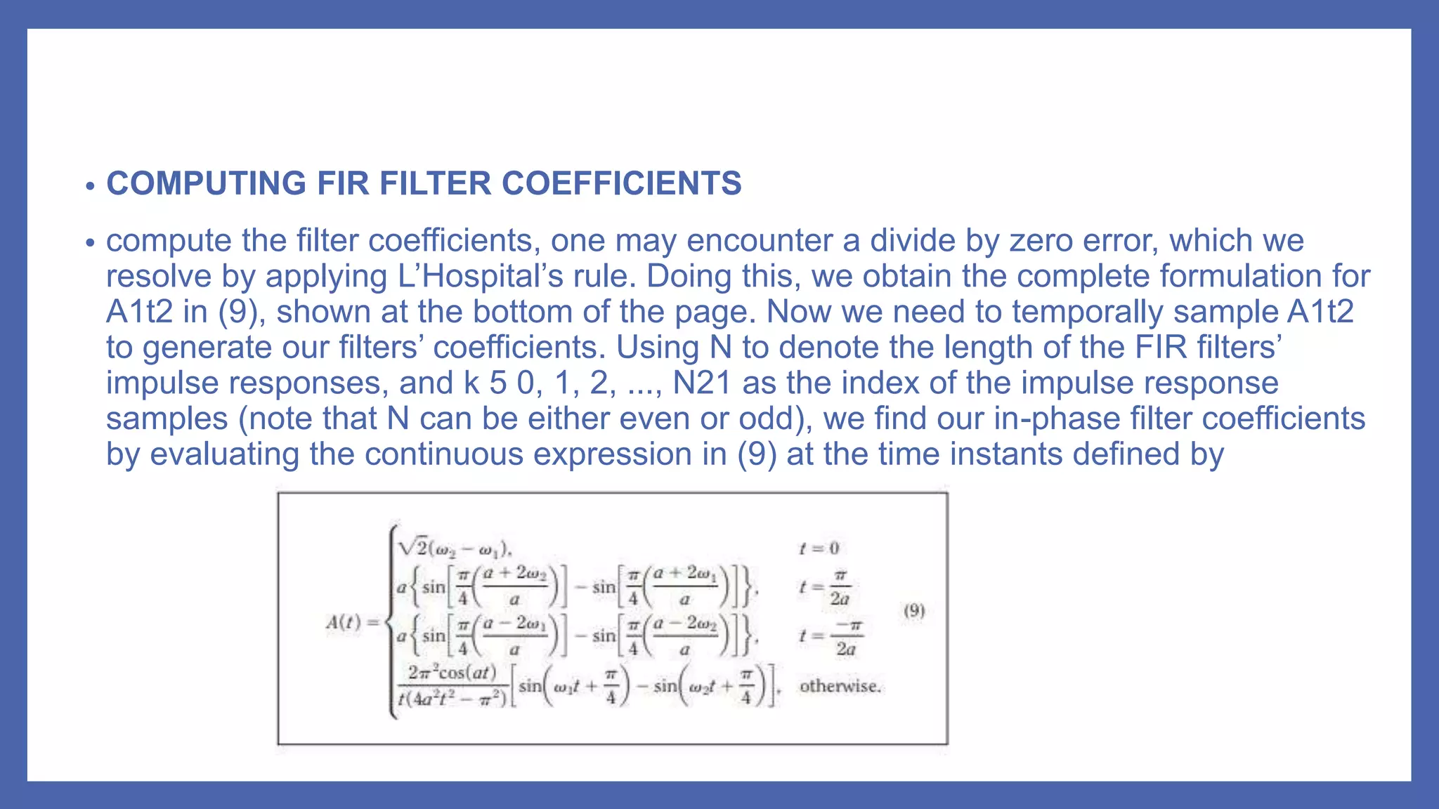 • COMPUTING FIR FILTER COEFFICIENTS
• compute the filter coefficients, one may encounter a divide by zero error, which we
resolve by applying L’Hospital’s rule. Doing this, we obtain the complete formulation for
A1t2 in (9), shown at the bottom of the page. Now we need to temporally sample A1t2
to generate our filters’ coefficients. Using N to denote the length of the FIR filters’
impulse responses, and k 5 0, 1, 2, ..., N21 as the index of the impulse response
samples (note that N can be either even or odd), we find our in-phase filter coefficients
by evaluating the continuous expression in (9) at the time instants defined by
 
