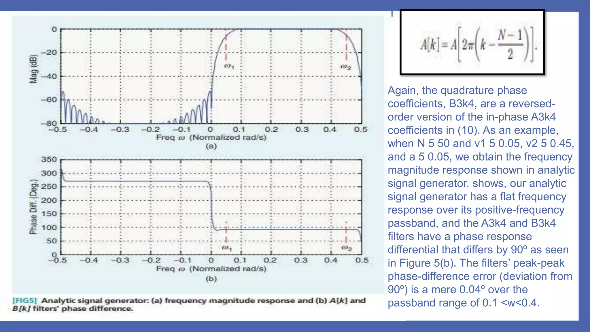 Again, the quadrature phase
coefficients, B3k4, are a reversed-
order version of the in-phase A3k4
coefficients in (10). As an example,
when N 5 50 and v1 5 0.05, v2 5 0.45,
and a 5 0.05, we obtain the frequency
magnitude response shown in analytic
signal generator. shows, our analytic
signal generator has a flat frequency
response over its positive-frequency
passband, and the A3k4 and B3k4
filters have a phase response
differential that differs by 90º as seen
in Figure 5(b). The filters’ peak-peak
phase-difference error (deviation from
90º) is a mere 0.04º over the
passband range of 0.1 <w<0.4.
 