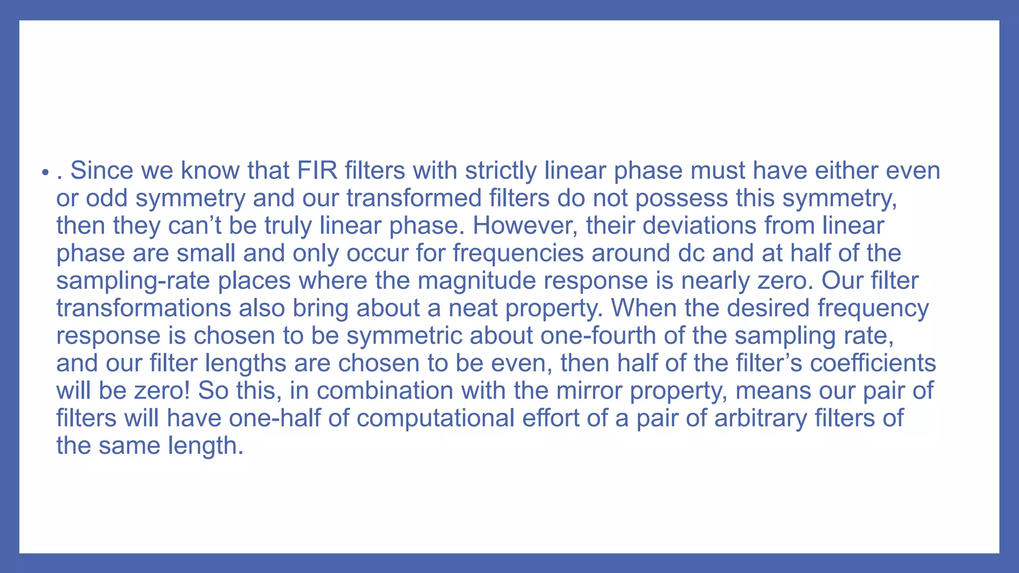 • . Since we know that FIR filters with strictly linear phase must have either even
or odd symmetry and our transformed filters do not possess this symmetry,
then they can’t be truly linear phase. However, their deviations from linear
phase are small and only occur for frequencies around dc and at half of the
sampling-rate places where the magnitude response is nearly zero. Our filter
transformations also bring about a neat property. When the desired frequency
response is chosen to be symmetric about one-fourth of the sampling rate,
and our filter lengths are chosen to be even, then half of the filter’s coefficients
will be zero! So this, in combination with the mirror property, means our pair of
filters will have one-half of computational effort of a pair of arbitrary filters of
the same length.
 
