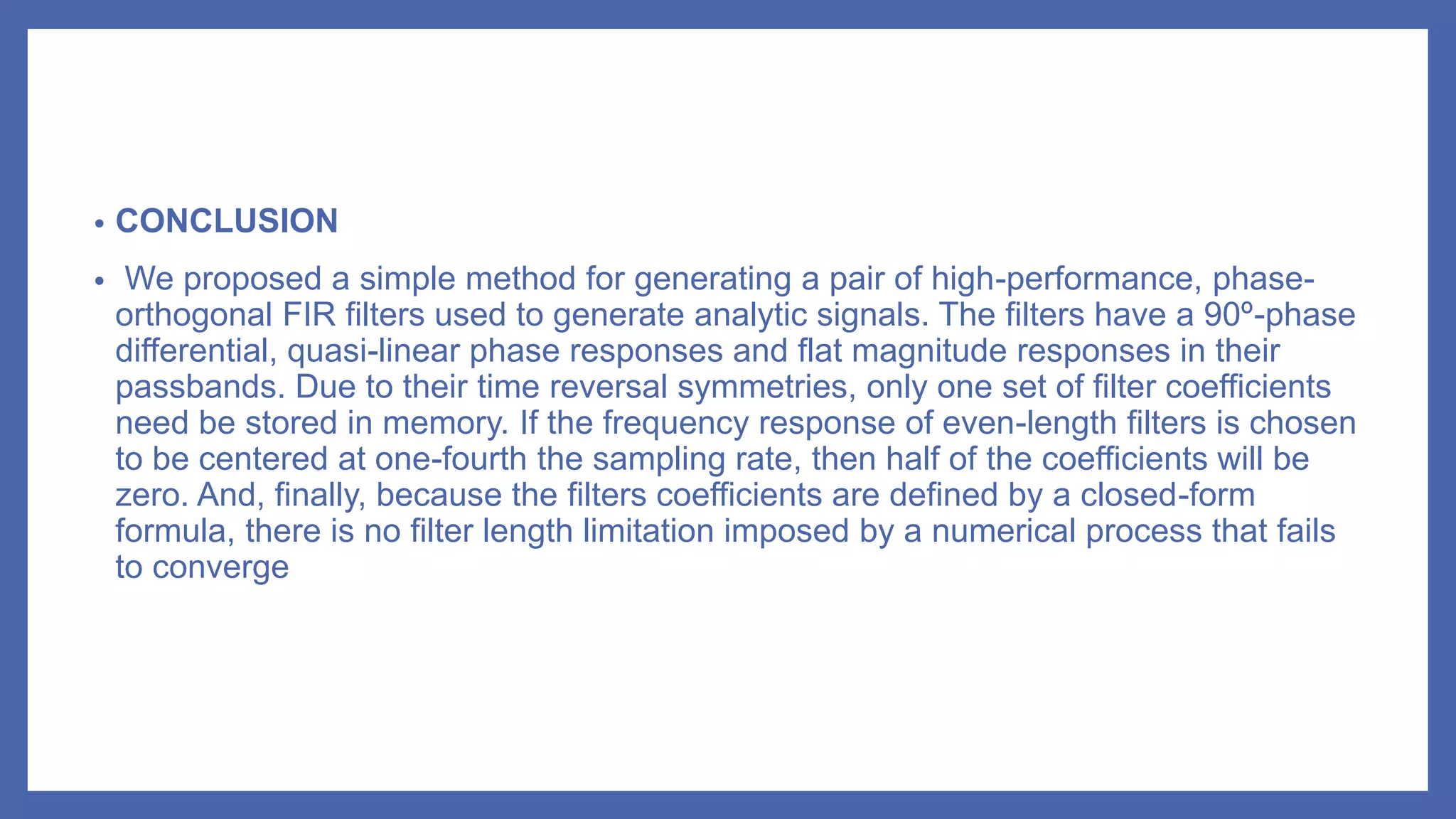 • CONCLUSION
• We proposed a simple method for generating a pair of high-performance, phase-
orthogonal FIR filters used to generate analytic signals. The filters have a 90º-phase
differential, quasi-linear phase responses and flat magnitude responses in their
passbands. Due to their time reversal symmetries, only one set of filter coefficients
need be stored in memory. If the frequency response of even-length filters is chosen
to be centered at one-fourth the sampling rate, then half of the coefficients will be
zero. And, finally, because the filters coefficients are defined by a closed-form
formula, there is no filter length limitation imposed by a numerical process that fails
to converge
 