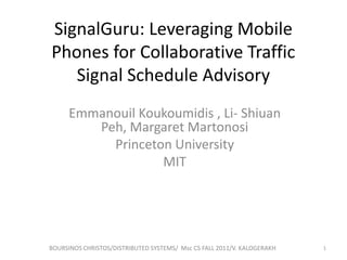SignalGuru: Leveraging Mobile
Phones for Collaborative Traffic
Signal Schedule Advisory
Emmanouil Koukoumidis , Li- Shiuan
Peh, Margaret Martonosi
Princeton University
MIT

BOURSINOS CHRISTOS/DISTRIBUTED SYSTEMS/ Msc CS FALL 2011/V. KALOGERAKH

1

 