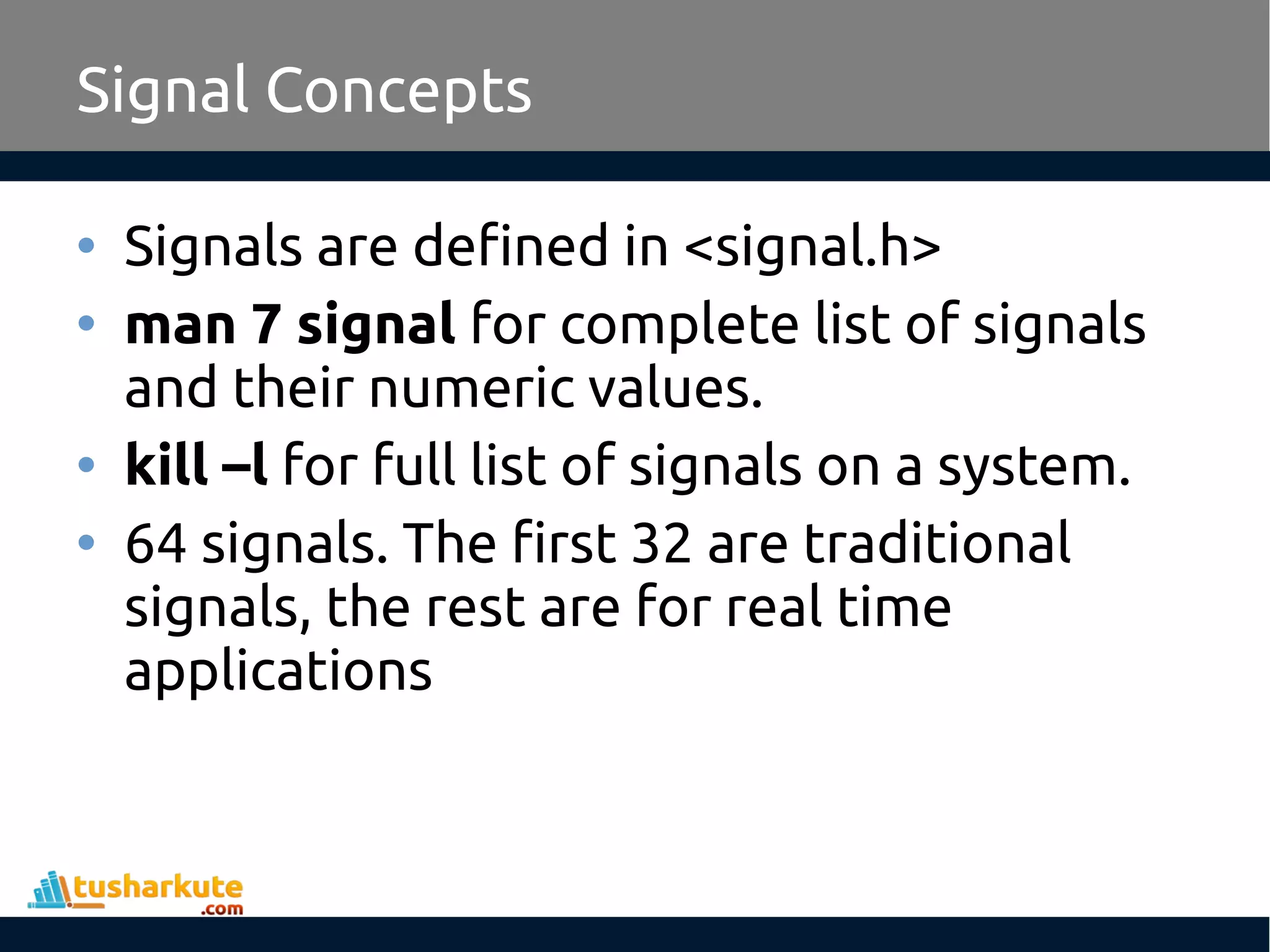 • Signals are defined in <signal.h>
• man 7 signal for complete list of signals
and their numeric values.
• kill –l for full list of signals on a system.
• 64 signals. The first 32 are traditional
signals, the rest are for real time
applications
Signal Concepts
 
