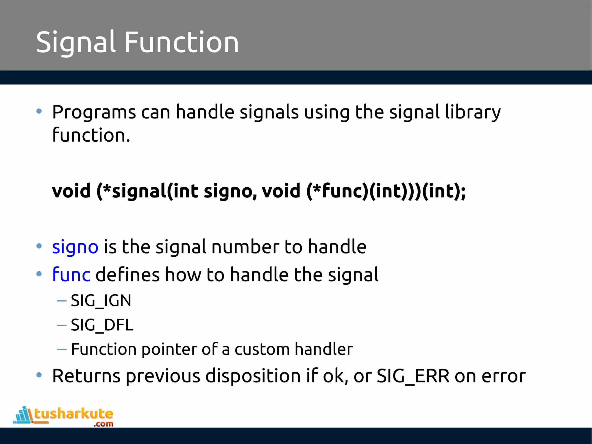• Programs can handle signals using the signal library
function.
void (*signal(int signo, void (*func)(int)))(int);
• signo is the signal number to handle
• func defines how to handle the signal
– SIG_IGN
– SIG_DFL
– Function pointer of a custom handler
• Returns previous disposition if ok, or SIG_ERR on error
Signal Function
 