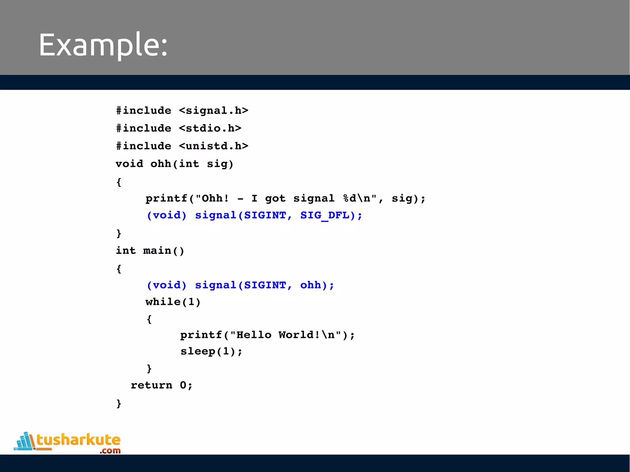 Example:
#include <signal.h>
#include <stdio.h>
#include <unistd.h>
void ohh(int sig)
{
printf("Ohh! ­ I got signal %dn", sig);
(void) signal(SIGINT, SIG_DFL);
}
int main()
{
(void) signal(SIGINT, ohh);
while(1) 
{
printf("Hello World!n");
sleep(1);
}
return 0;
}
 