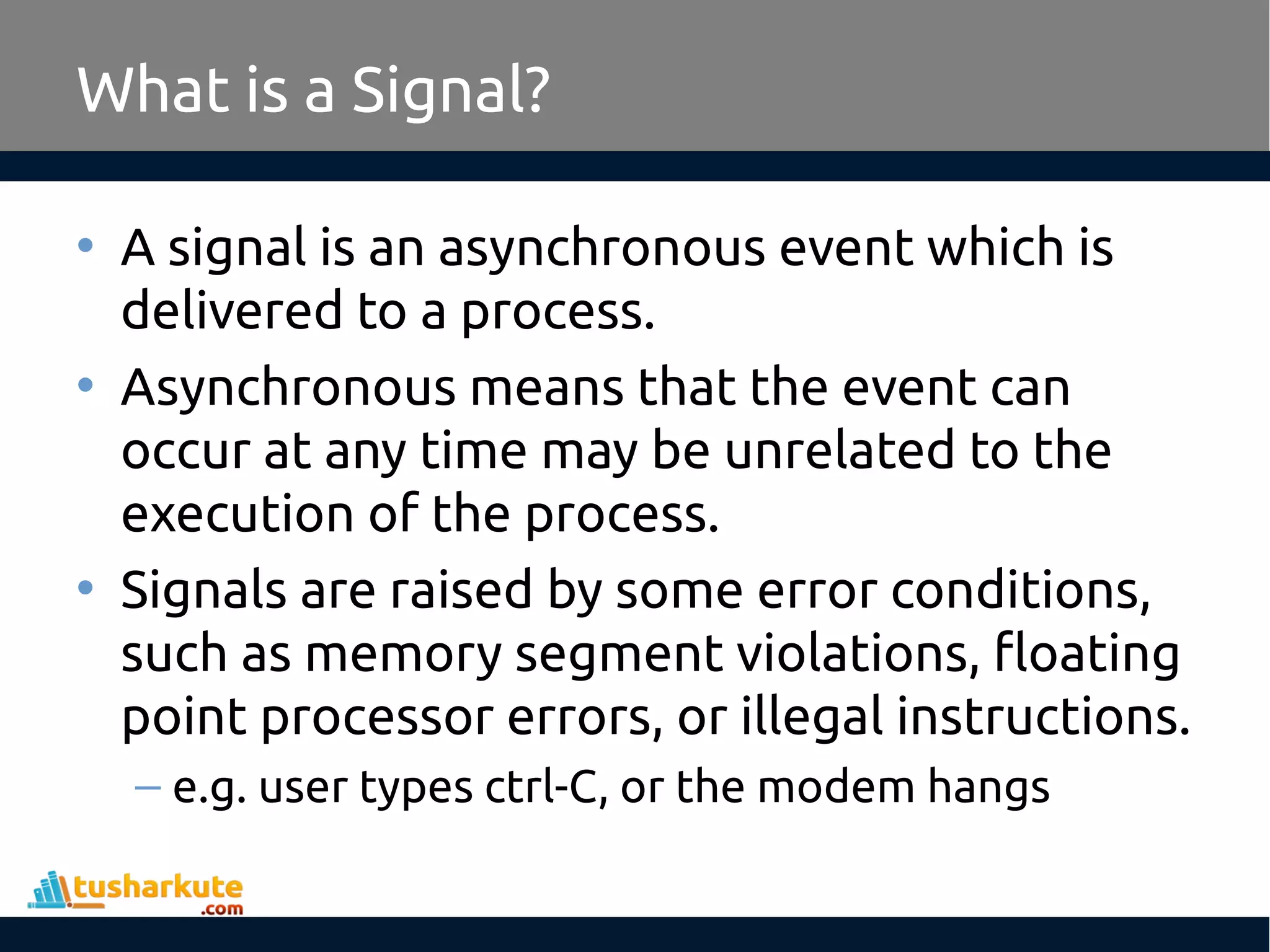 What is a Signal?
• A signal is an asynchronous event which is
delivered to a process.
• Asynchronous means that the event can
occur at any time may be unrelated to the
execution of the process.
• Signals are raised by some error conditions,
such as memory segment violations, floating
point processor errors, or illegal instructions.
– e.g. user types ctrl-C, or the modem hangs
 