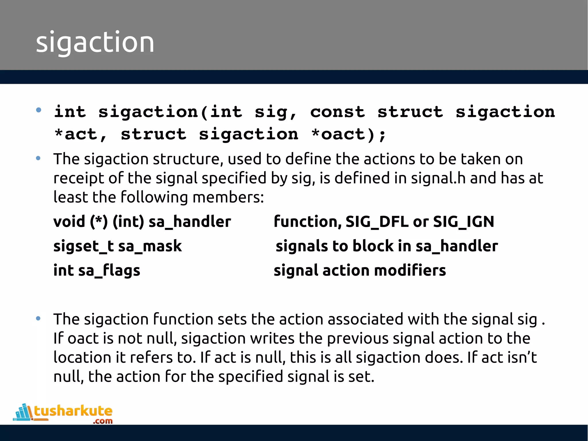 • int sigaction(int sig, const struct sigaction 
*act, struct sigaction *oact);
• The sigaction structure, used to define the actions to be taken on
receipt of the signal specified by sig, is defined in signal.h and has at
least the following members:
void (*) (int) sa_handler function, SIG_DFL or SIG_IGN
sigset_t sa_mask signals to block in sa_handler
int sa_flags signal action modifiers
• The sigaction function sets the action associated with the signal sig .
If oact is not null, sigaction writes the previous signal action to the
location it refers to. If act is null, this is all sigaction does. If act isn’t
null, the action for the specified signal is set.
sigaction
 