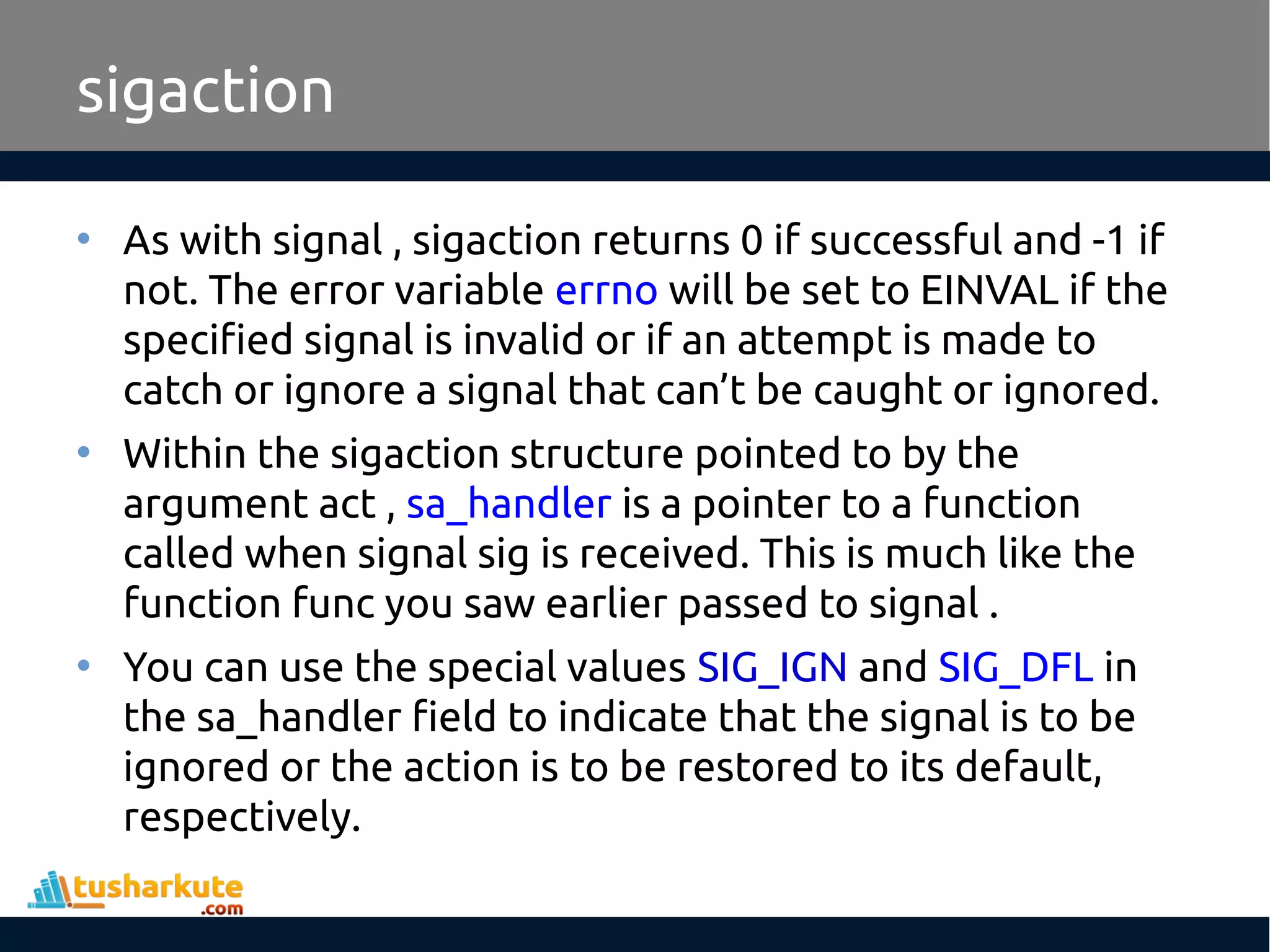 • As with signal , sigaction returns 0 if successful and -1 if
not. The error variable errno will be set to EINVAL if the
specified signal is invalid or if an attempt is made to
catch or ignore a signal that can’t be caught or ignored.
• Within the sigaction structure pointed to by the
argument act , sa_handler is a pointer to a function
called when signal sig is received. This is much like the
function func you saw earlier passed to signal .
• You can use the special values SIG_IGN and SIG_DFL in
the sa_handler field to indicate that the signal is to be
ignored or the action is to be restored to its default,
respectively.
sigaction
 
