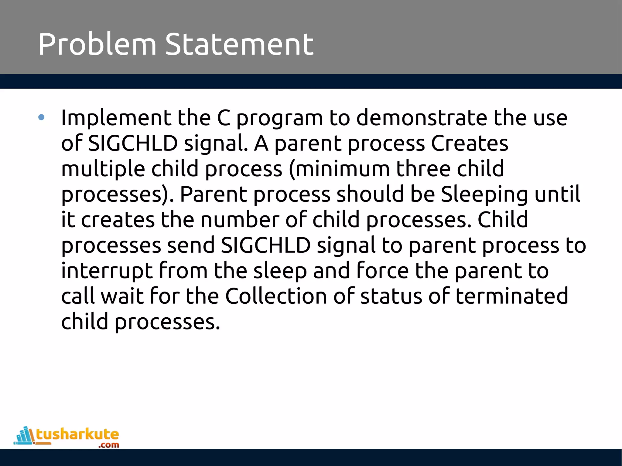 • Implement the C program to demonstrate the use
of SIGCHLD signal. A parent process Creates
multiple child process (minimum three child
processes). Parent process should be Sleeping until
it creates the number of child processes. Child
processes send SIGCHLD signal to parent process to
interrupt from the sleep and force the parent to
call wait for the Collection of status of terminated
child processes.
Problem Statement
 
