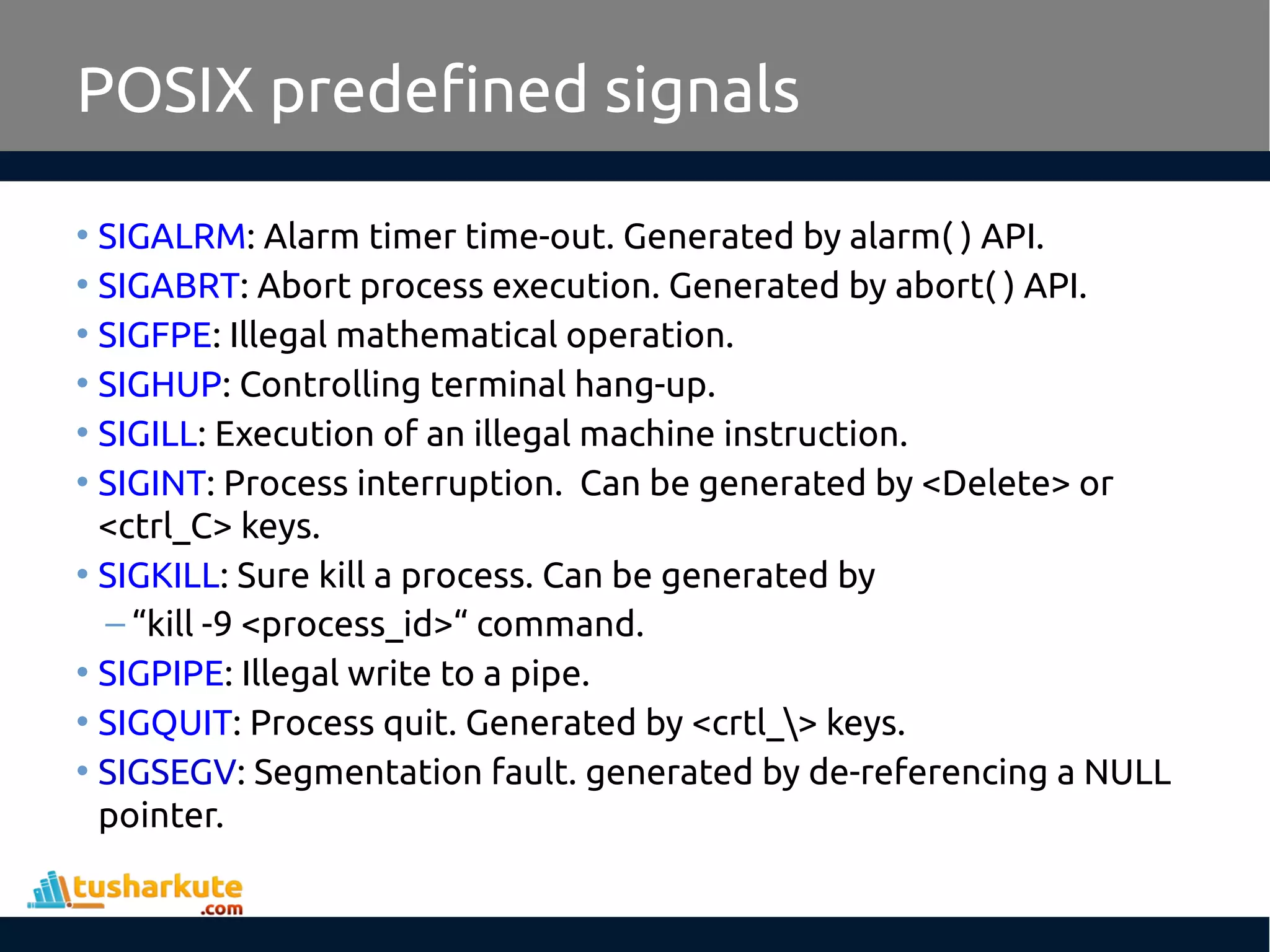 POSIX predefined signals
• SIGALRM: Alarm timer time-out. Generated by alarm( ) API.
• SIGABRT: Abort process execution. Generated by abort( ) API.
• SIGFPE: Illegal mathematical operation.
• SIGHUP: Controlling terminal hang-up.
• SIGILL: Execution of an illegal machine instruction.
• SIGINT: Process interruption. Can be generated by <Delete> or
<ctrl_C> keys.
• SIGKILL: Sure kill a process. Can be generated by
– “kill -9 <process_id>“ command.
• SIGPIPE: Illegal write to a pipe.
• SIGQUIT: Process quit. Generated by <crtl_> keys.
• SIGSEGV: Segmentation fault. generated by de-referencing a NULL
pointer.
 