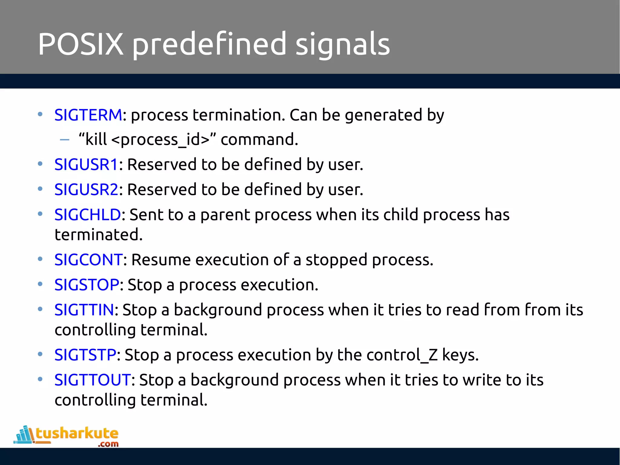 POSIX predefined signals
• SIGTERM: process termination. Can be generated by
– “kill <process_id>” command.
• SIGUSR1: Reserved to be defined by user.
• SIGUSR2: Reserved to be defined by user.
• SIGCHLD: Sent to a parent process when its child process has
terminated.
• SIGCONT: Resume execution of a stopped process.
• SIGSTOP: Stop a process execution.
• SIGTTIN: Stop a background process when it tries to read from from its
controlling terminal.
• SIGTSTP: Stop a process execution by the control_Z keys.
• SIGTTOUT: Stop a background process when it tries to write to its
controlling terminal.
 