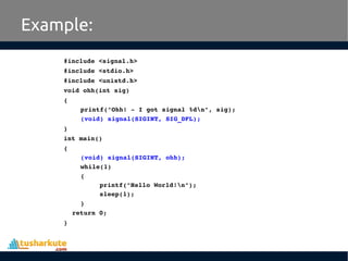 Example:
#include <signal.h>
#include <stdio.h>
#include <unistd.h>
void ohh(int sig)
{
printf("Ohh! ­ I got signal %dn", sig);
(void) signal(SIGINT, SIG_DFL);
}
int main()
{
(void) signal(SIGINT, ohh);
while(1) 
{
printf("Hello World!n");
sleep(1);
}
return 0;
}
 