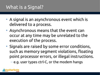 What is a Signal?
• A signal is an asynchronous event which is
delivered to a process.
• Asynchronous means that the event can
occur at any time may be unrelated to the
execution of the process.
• Signals are raised by some error conditions,
such as memory segment violations, floating
point processor errors, or illegal instructions.
– e.g. user types ctrl-C, or the modem hangs
 