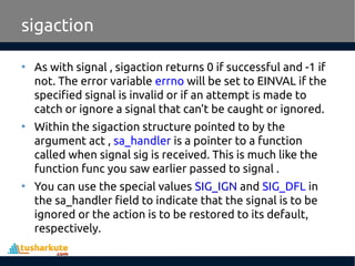 • As with signal , sigaction returns 0 if successful and -1 if
not. The error variable errno will be set to EINVAL if the
specified signal is invalid or if an attempt is made to
catch or ignore a signal that can’t be caught or ignored.
• Within the sigaction structure pointed to by the
argument act , sa_handler is a pointer to a function
called when signal sig is received. This is much like the
function func you saw earlier passed to signal .
• You can use the special values SIG_IGN and SIG_DFL in
the sa_handler field to indicate that the signal is to be
ignored or the action is to be restored to its default,
respectively.
sigaction
 