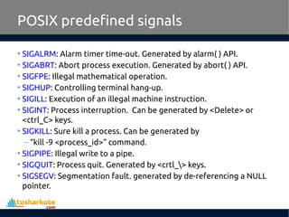 POSIX predefined signals
• SIGALRM: Alarm timer time-out. Generated by alarm( ) API.
• SIGABRT: Abort process execution. Generated by abort( ) API.
• SIGFPE: Illegal mathematical operation.
• SIGHUP: Controlling terminal hang-up.
• SIGILL: Execution of an illegal machine instruction.
• SIGINT: Process interruption. Can be generated by <Delete> or
<ctrl_C> keys.
• SIGKILL: Sure kill a process. Can be generated by
– “kill -9 <process_id>“ command.
• SIGPIPE: Illegal write to a pipe.
• SIGQUIT: Process quit. Generated by <crtl_> keys.
• SIGSEGV: Segmentation fault. generated by de-referencing a NULL
pointer.
 