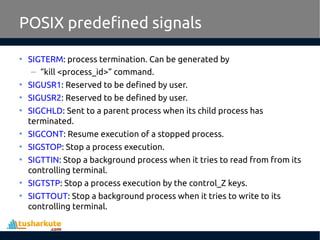 POSIX predefined signals
• SIGTERM: process termination. Can be generated by
– “kill <process_id>” command.
• SIGUSR1: Reserved to be defined by user.
• SIGUSR2: Reserved to be defined by user.
• SIGCHLD: Sent to a parent process when its child process has
terminated.
• SIGCONT: Resume execution of a stopped process.
• SIGSTOP: Stop a process execution.
• SIGTTIN: Stop a background process when it tries to read from from its
controlling terminal.
• SIGTSTP: Stop a process execution by the control_Z keys.
• SIGTTOUT: Stop a background process when it tries to write to its
controlling terminal.
 