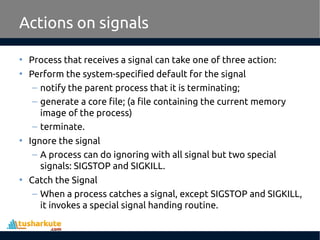 Actions on signals
• Process that receives a signal can take one of three action:
• Perform the system-specified default for the signal
– notify the parent process that it is terminating;
– generate a core file; (a file containing the current memory
image of the process)
– terminate.
• Ignore the signal
– A process can do ignoring with all signal but two special
signals: SIGSTOP and SIGKILL.
• Catch the Signal
– When a process catches a signal, except SIGSTOP and SIGKILL,
it invokes a special signal handing routine.
 