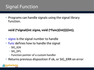 • Programs can handle signals using the signal library
function.
void (*signal(int signo, void (*func)(int)))(int);
• signo is the signal number to handle
• func defines how to handle the signal
– SIG_IGN
– SIG_DFL
– Function pointer of a custom handler
• Returns previous disposition if ok, or SIG_ERR on error
Signal Function
 