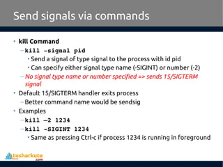 • kill Command
–kill ­signal pid 
• Send a signal of type signal to the process with id pid
• Can specify either signal type name (-SIGINT) or number (-2)
–No signal type name or number specified => sends 15/SIGTERM
signal
• Default 15/SIGTERM handler exits process
–Better command name would be sendsig
• Examples
–kill –2 1234
–kill ­SIGINT 1234
• Same as pressing Ctrl-c if process 1234 is running in foreground
Send signals via commands
 